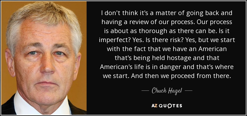 I don't think it's a matter of going back and having a review of our process. Our process is about as thorough as there can be. Is it imperfect? Yes. Is there risk? Yes, but we start with the fact that we have an American that's being held hostage and that American's life is in danger and that's where we start. And then we proceed from there. - Chuck Hagel