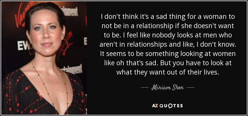 I don't think it's a sad thing for a woman to not be in a relationship if she doesn't want to be. I feel like nobody looks at men who aren't in relationships and like, I don't know. It seems to be something looking at women like oh that's sad. But you have to look at what they want out of their lives. - Miriam Shor