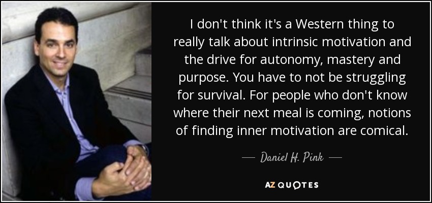 I don't think it's a Western thing to really talk about intrinsic motivation and the drive for autonomy, mastery and purpose. You have to not be struggling for survival. For people who don't know where their next meal is coming, notions of finding inner motivation are comical. - Daniel H. Pink