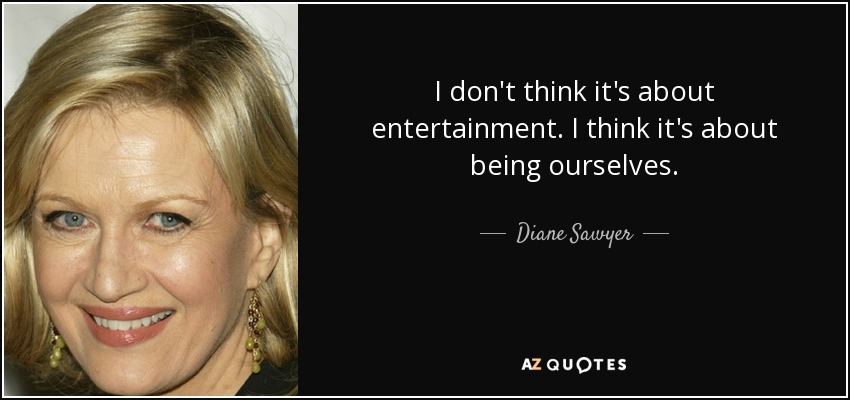 I don't think it's about entertainment. I think it's about being ourselves. - Diane Sawyer