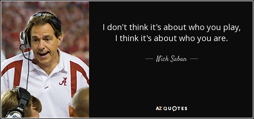 I don't think it's about who you play, I think it's about who you are. - Nick Saban