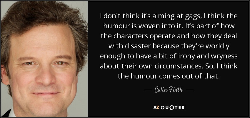 I don't think it's aiming at gags, I think the humour is woven into it. It's part of how the characters operate and how they deal with disaster because they're worldly enough to have a bit of irony and wryness about their own circumstances. So, I think the humour comes out of that. - Colin Firth