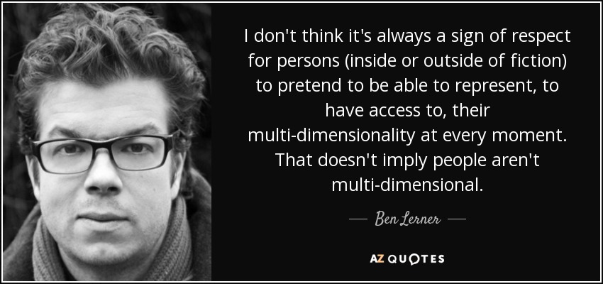 I don't think it's always a sign of respect for persons (inside or outside of fiction) to pretend to be able to represent, to have access to, their multi-dimensionality at every moment. That doesn't imply people aren't multi-dimensional. - Ben Lerner
