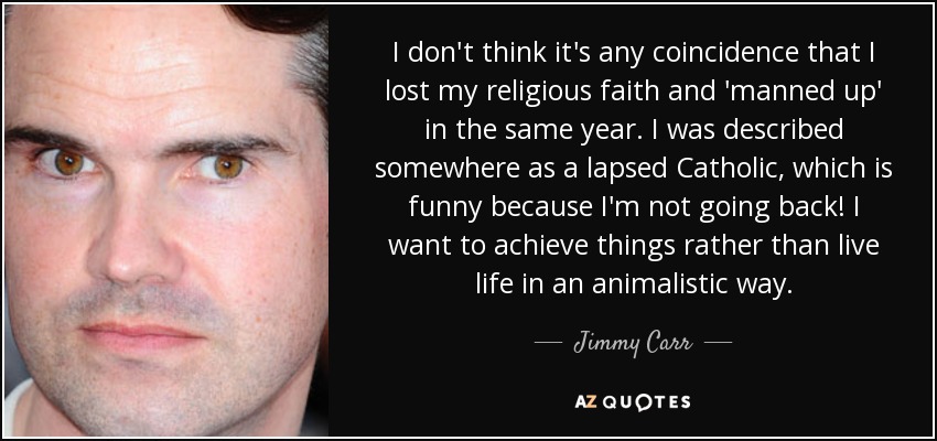 I don't think it's any coincidence that I lost my religious faith and 'manned up' in the same year. I was described somewhere as a lapsed Catholic, which is funny because I'm not going back! I want to achieve things rather than live life in an animalistic way. - Jimmy Carr