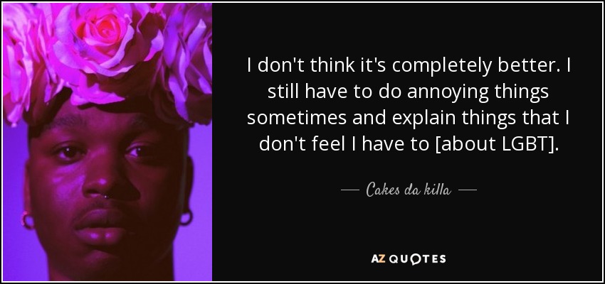 I don't think it's completely better. I still have to do annoying things sometimes and explain things that I don't feel I have to [about LGBT]. - Cakes da killa