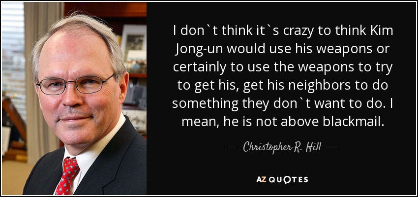 I don`t think it`s crazy to think Kim Jong-un would use his weapons or certainly to use the weapons to try to get his, get his neighbors to do something they don`t want to do. I mean, he is not above blackmail. - Christopher R. Hill