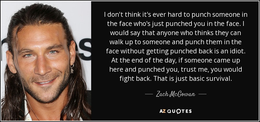 I don't think it's ever hard to punch someone in the face who's just punched you in the face. I would say that anyone who thinks they can walk up to someone and punch them in the face without getting punched back is an idiot. At the end of the day, if someone came up here and punched you, trust me, you would fight back. That is just basic survival. - Zach McGowan