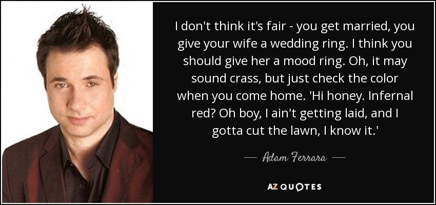 I don't think it's fair - you get married, you give your wife a wedding ring. I think you should give her a mood ring. Oh, it may sound crass, but just check the color when you come home. 'Hi honey. Infernal red? Oh boy, I ain't getting laid, and I gotta cut the lawn, I know it.' - Adam Ferrara