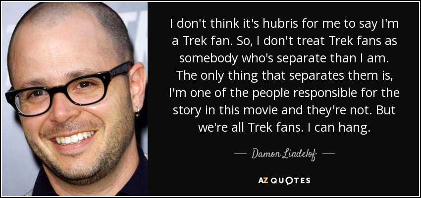 I don't think it's hubris for me to say I'm a Trek fan. So, I don't treat Trek fans as somebody who's separate than I am. The only thing that separates them is, I'm one of the people responsible for the story in this movie and they're not. But we're all Trek fans. I can hang. - Damon Lindelof