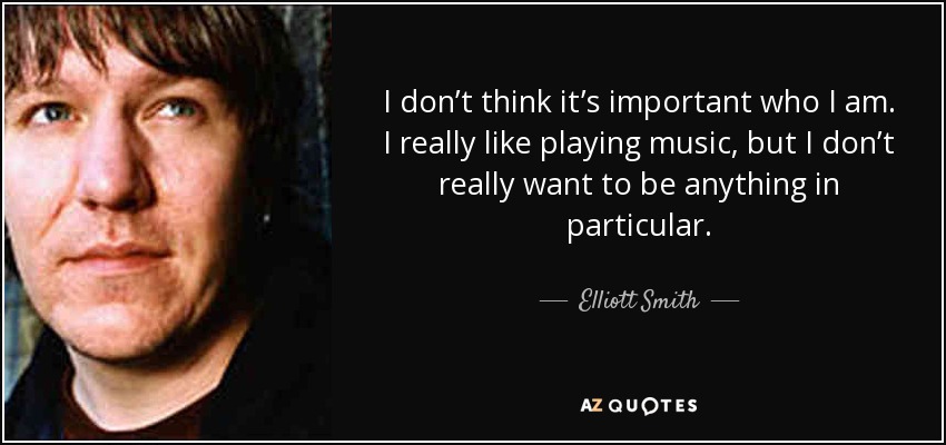 I don’t think it’s important who I am. I really like playing music, but I don’t really want to be anything in particular. - Elliott Smith