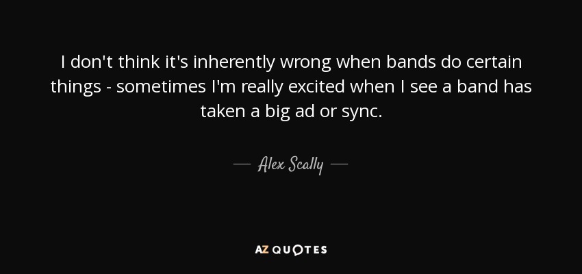 I don't think it's inherently wrong when bands do certain things - sometimes I'm really excited when I see a band has taken a big ad or sync. - Alex Scally