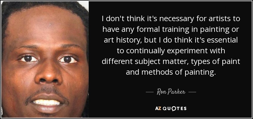 I don't think it's necessary for artists to have any formal training in painting or art history, but I do think it's essential to continually experiment with different subject matter, types of paint and methods of painting. - Ron Parker
