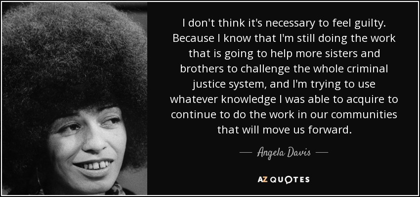 I don't think it's necessary to feel guilty. Because I know that I'm still doing the work that is going to help more sisters and brothers to challenge the whole criminal justice system, and I'm trying to use whatever knowledge I was able to acquire to continue to do the work in our communities that will move us forward. - Angela Davis