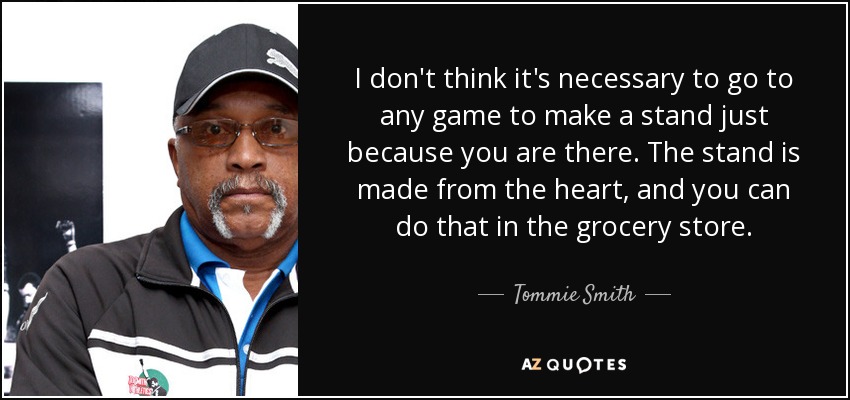 I don't think it's necessary to go to any game to make a stand just because you are there. The stand is made from the heart, and you can do that in the grocery store. - Tommie Smith