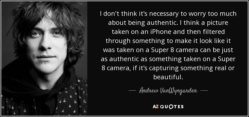 I don't think it's necessary to worry too much about being authentic. I think a picture taken on an iPhone and then filtered through something to make it look like it was taken on a Super 8 camera can be just as authentic as something taken on a Super 8 camera, if it's capturing something real or beautiful. - Andrew VanWyngarden