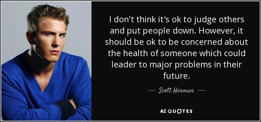 I don't think it's ok to judge others and put people down. However, it should be ok to be concerned about the health of someone which could leader to major problems in their future. - Scott Herman