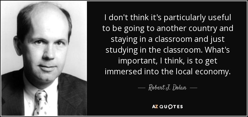 I don't think it's particularly useful to be going to another country and staying in a classroom and just studying in the classroom. What's important, I think, is to get immersed into the local economy. - Robert J. Dolan