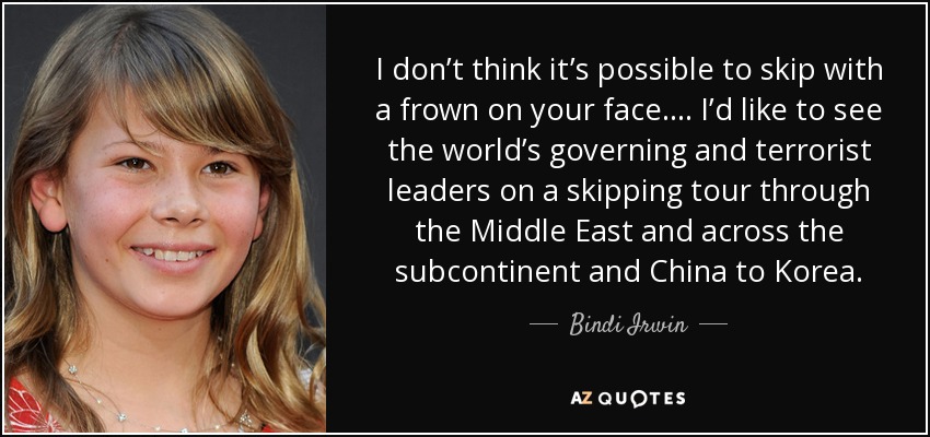 I don’t think it’s possible to skip with a frown on your face.... I’d like to see the world’s governing and terrorist leaders on a skipping tour through the Middle East and across the subcontinent and China to Korea. - Bindi Irwin