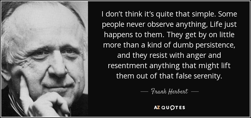 I don’t think it’s quite that simple. Some people never observe anything, Life just happens to them. They get by on little more than a kind of dumb persistence, and they resist with anger and resentment anything that might lift them out of that false serenity. - Frank Herbert