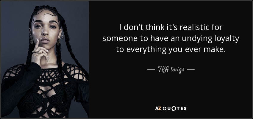 I don't think it's realistic for someone to have an undying loyalty to everything you ever make. - FKA twigs