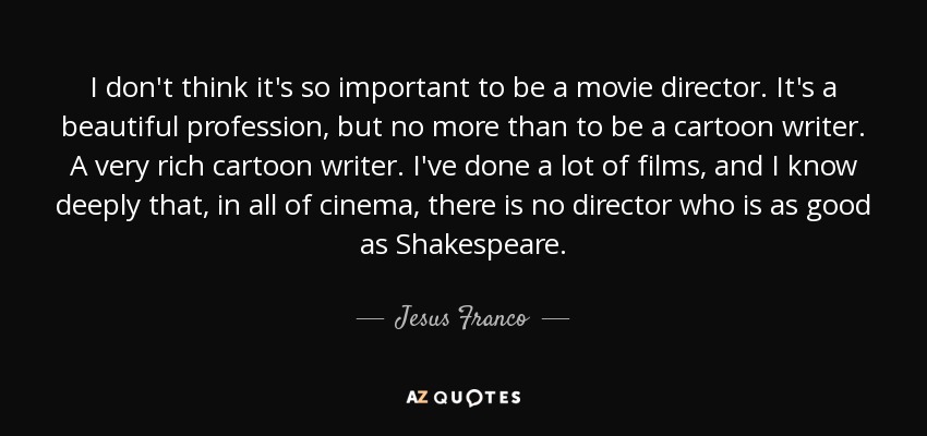 I don't think it's so important to be a movie director. It's a beautiful profession, but no more than to be a cartoon writer. A very rich cartoon writer. I've done a lot of films, and I know deeply that, in all of cinema, there is no director who is as good as Shakespeare. - Jesus Franco