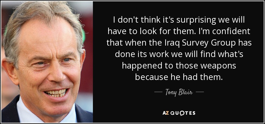 I don't think it's surprising we will have to look for them. I'm confident that when the Iraq Survey Group has done its work we will find what's happened to those weapons because he had them. - Tony Blair