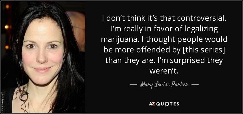 I don’t think it’s that controversial. I’m really in favor of legalizing marijuana. I thought people would be more offended by [this series] than they are. I’m surprised they weren’t. - Mary-Louise Parker