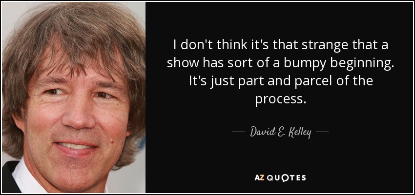 I don't think it's that strange that a show has sort of a bumpy beginning. It's just part and parcel of the process. - David E. Kelley