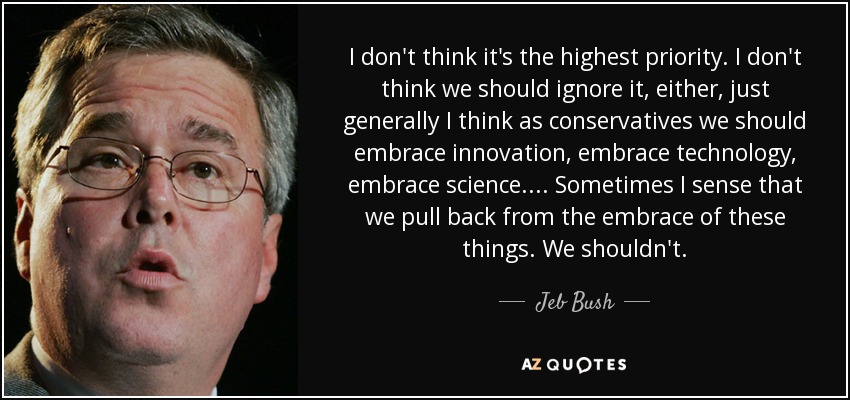 I don't think it's the highest priority. I don't think we should ignore it, either, just generally I think as conservatives we should embrace innovation, embrace technology, embrace science. ... Sometimes I sense that we pull back from the embrace of these things. We shouldn't. - Jeb Bush