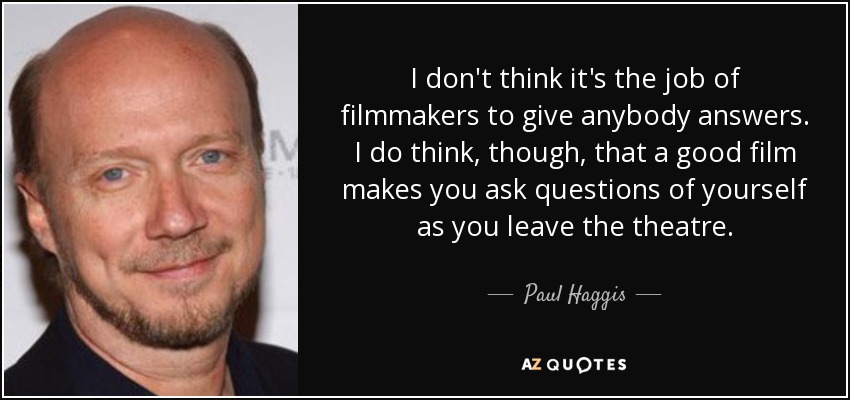 I don't think it's the job of filmmakers to give anybody answers. I do think, though, that a good film makes you ask questions of yourself as you leave the theatre. - Paul Haggis