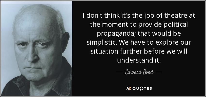 I don't think it's the job of theatre at the moment to provide political propaganda; that would be simplistic. We have to explore our situation further before we will understand it. - Edward Bond
