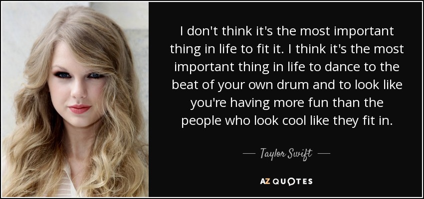 I don't think it's the most important thing in life to fit it. I think it's the most important thing in life to dance to the beat of your own drum and to look like you're having more fun than the people who look cool like they fit in. - Taylor Swift