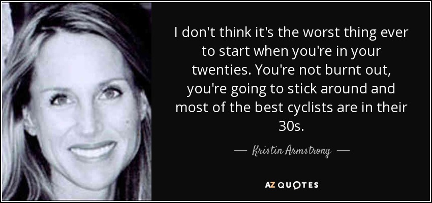 I don't think it's the worst thing ever to start when you're in your twenties. You're not burnt out, you're going to stick around and most of the best cyclists are in their 30s. - Kristin Armstrong
