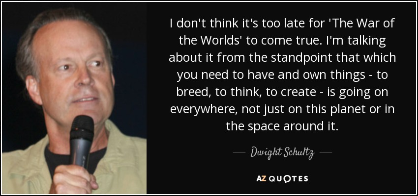 I don't think it's too late for 'The War of the Worlds' to come true. I'm talking about it from the standpoint that which you need to have and own things - to breed, to think, to create - is going on everywhere, not just on this planet or in the space around it. - Dwight Schultz