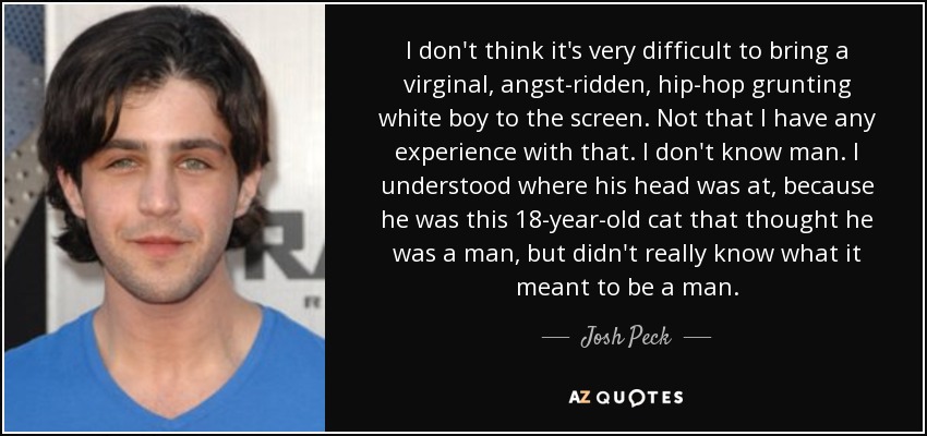 I don't think it's very difficult to bring a virginal, angst-ridden, hip-hop grunting white boy to the screen. Not that I have any experience with that. I don't know man. I understood where his head was at, because he was this 18-year-old cat that thought he was a man, but didn't really know what it meant to be a man. - Josh Peck