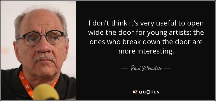 I don't think it's very useful to open wide the door for young artists; the ones who break down the door are more interesting. - Paul Schrader