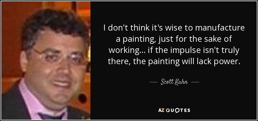 I don't think it's wise to manufacture a painting, just for the sake of working... if the impulse isn't truly there, the painting will lack power. - Scott Kahn