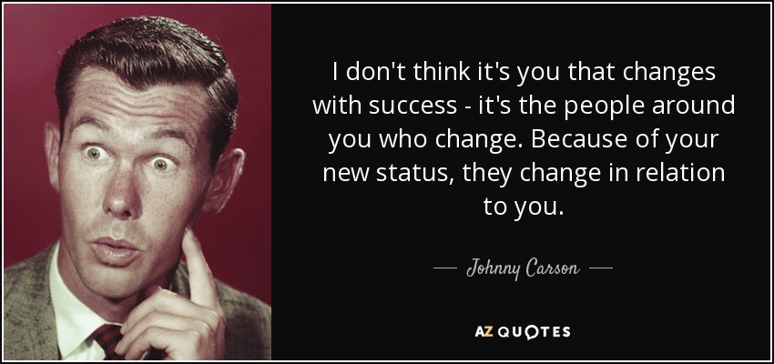 I don't think it's you that changes with success - it's the people around you who change. Because of your new status, they change in relation to you. - Johnny Carson