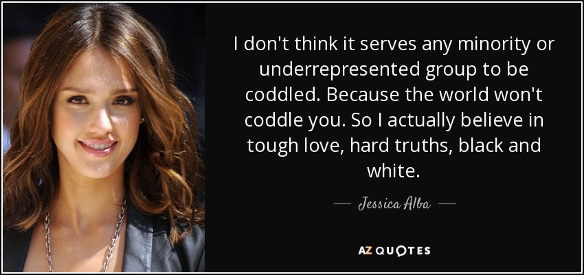 I don't think it serves any minority or underrepresented group to be coddled. Because the world won't coddle you. So I actually believe in tough love, hard truths, black and white. - Jessica Alba