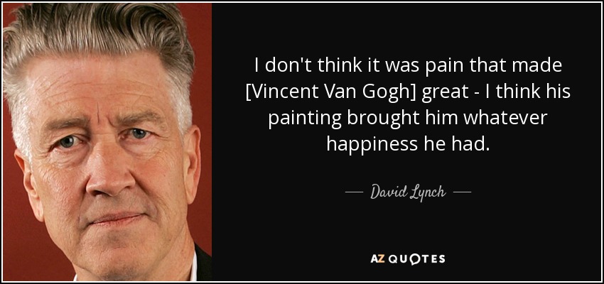 I don't think it was pain that made [Vincent Van Gogh] great - I think his painting brought him whatever happiness he had. - David Lynch