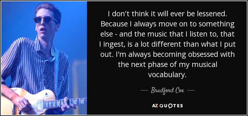 I don't think it will ever be lessened. Because I always move on to something else - and the music that I listen to, that I ingest, is a lot different than what I put out. I'm always becoming obsessed with the next phase of my musical vocabulary. - Bradford Cox