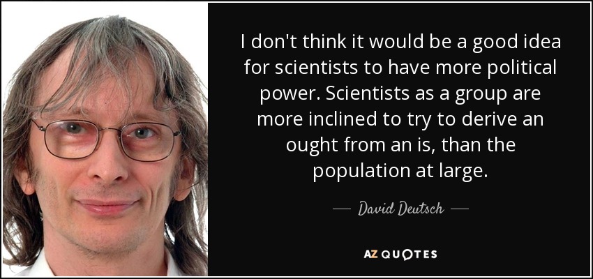 I don't think it would be a good idea for scientists to have more political power. Scientists as a group are more inclined to try to derive an ought from an is, than the population at large. - David Deutsch