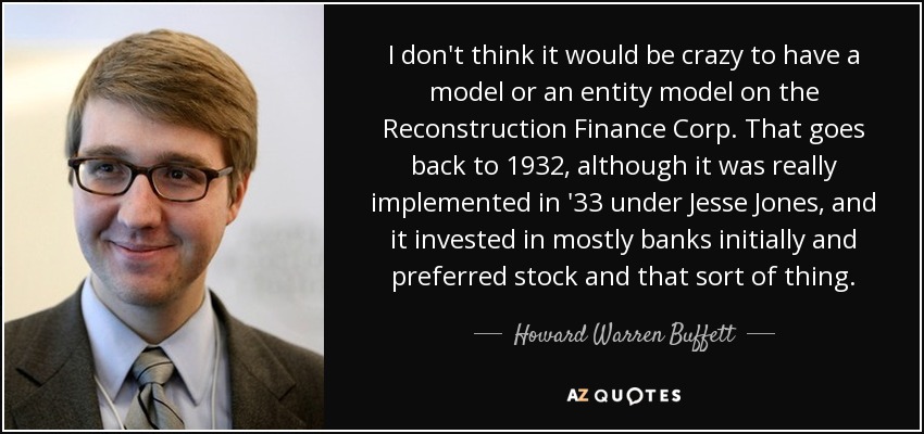 I don't think it would be crazy to have a model or an entity model on the Reconstruction Finance Corp. That goes back to 1932, although it was really implemented in '33 under Jesse Jones, and it invested in mostly banks initially and preferred stock and that sort of thing. - Howard Warren Buffett