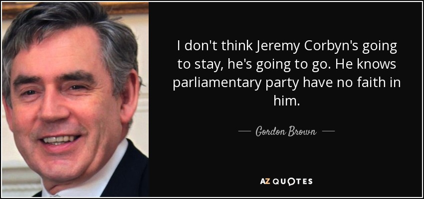 I don't think Jeremy Corbyn's going to stay, he's going to go. He knows parliamentary party have no faith in him. - Gordon Brown