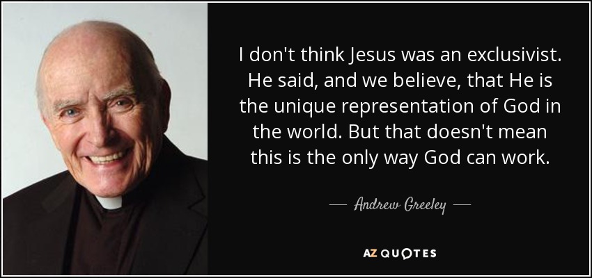 I don't think Jesus was an exclusivist. He said, and we believe, that He is the unique representation of God in the world. But that doesn't mean this is the only way God can work. - Andrew Greeley