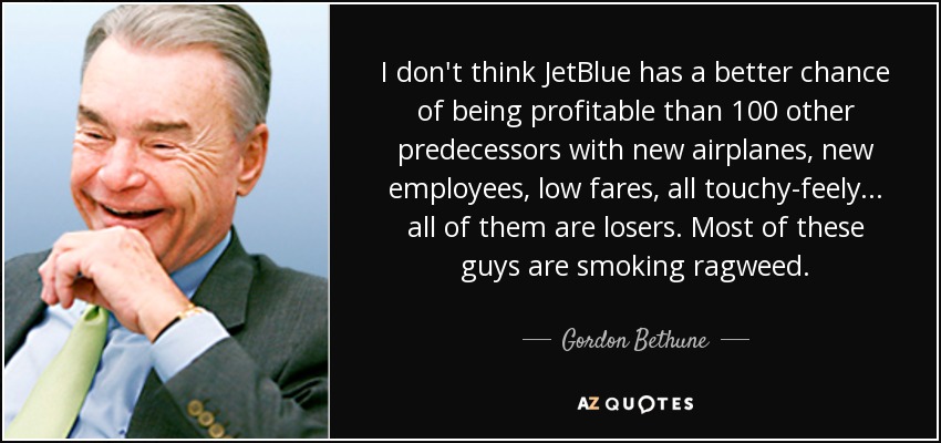I don't think JetBlue has a better chance of being profitable than 100 other predecessors with new airplanes, new employees, low fares, all touchy-feely ... all of them are losers. Most of these guys are smoking ragweed. - Gordon Bethune