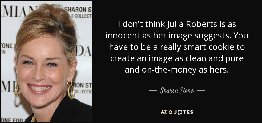 I don't think Julia Roberts is as innocent as her image suggests. You have to be a really smart cookie to create an image as clean and pure and on-the-money as hers. - Sharon Stone