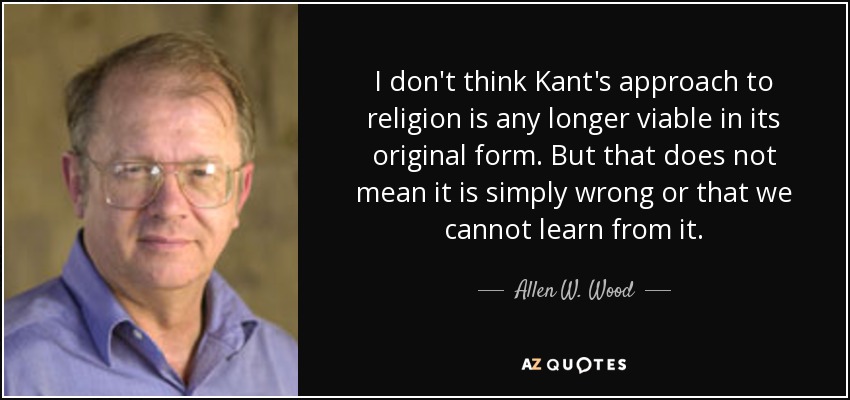 I don't think Kant's approach to religion is any longer viable in its original form. But that does not mean it is simply wrong or that we cannot learn from it. - Allen W. Wood