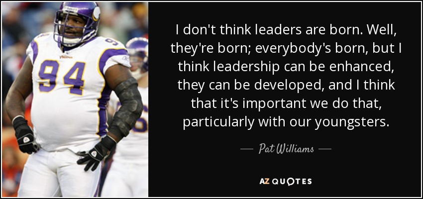 I don't think leaders are born. Well, they're born; everybody's born, but I think leadership can be enhanced, they can be developed, and I think that it's important we do that, particularly with our youngsters. - Pat Williams