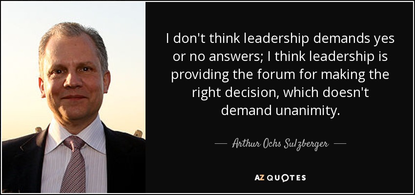 I don't think leadership demands yes or no answers; I think leadership is providing the forum for making the right decision, which doesn't demand unanimity. - Arthur Ochs Sulzberger, Jr.